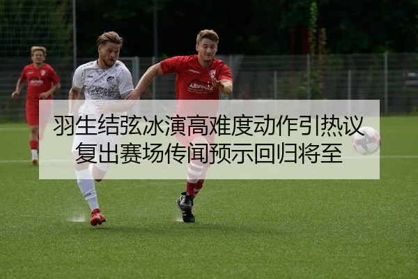 羽生结弦冰演高难度动作引热议 复出赛场传闻预示回归将至